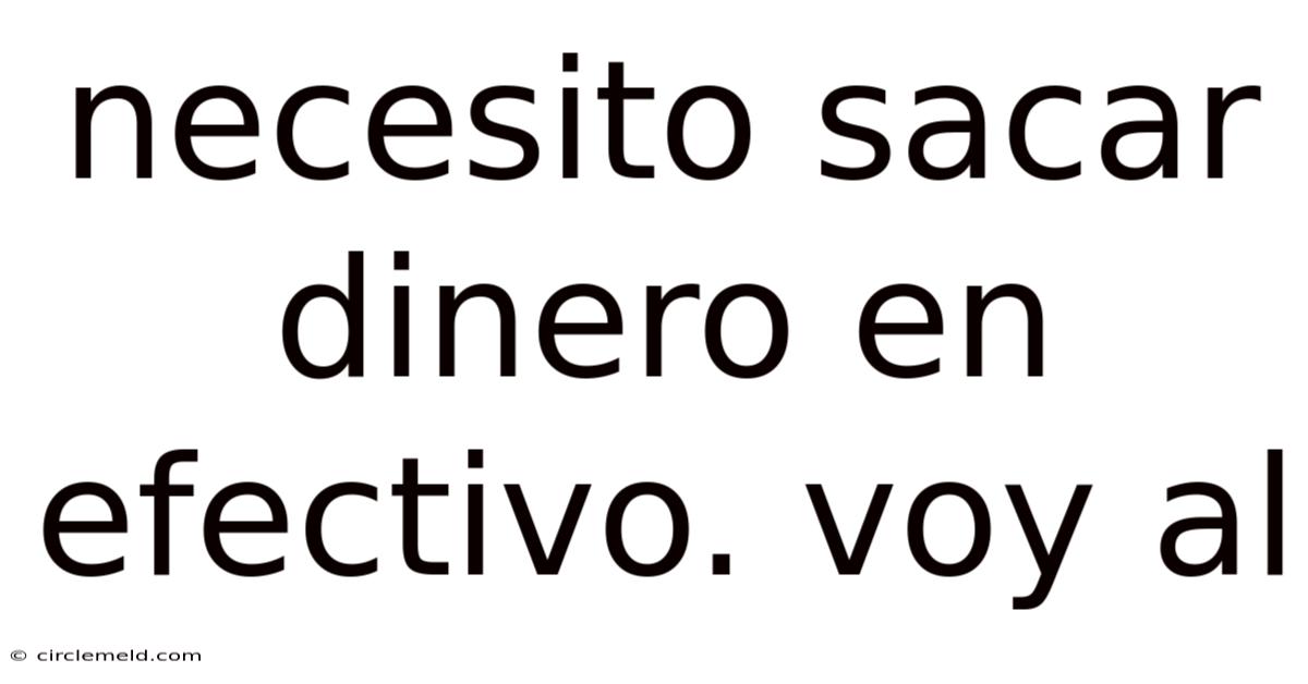 Necesito Sacar Dinero En Efectivo. Voy Al