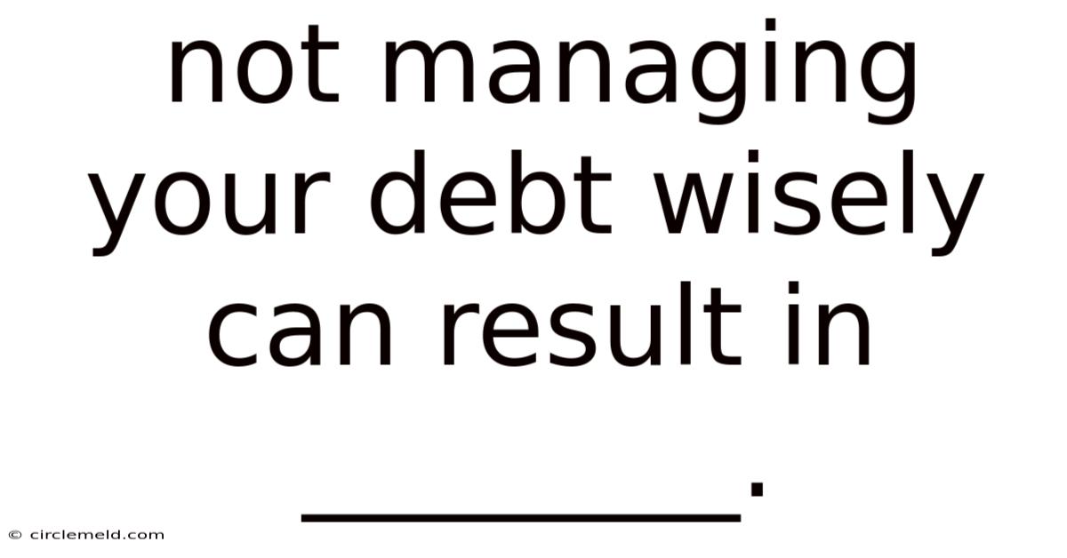 Not Managing Your Debt Wisely Can Result In ________.