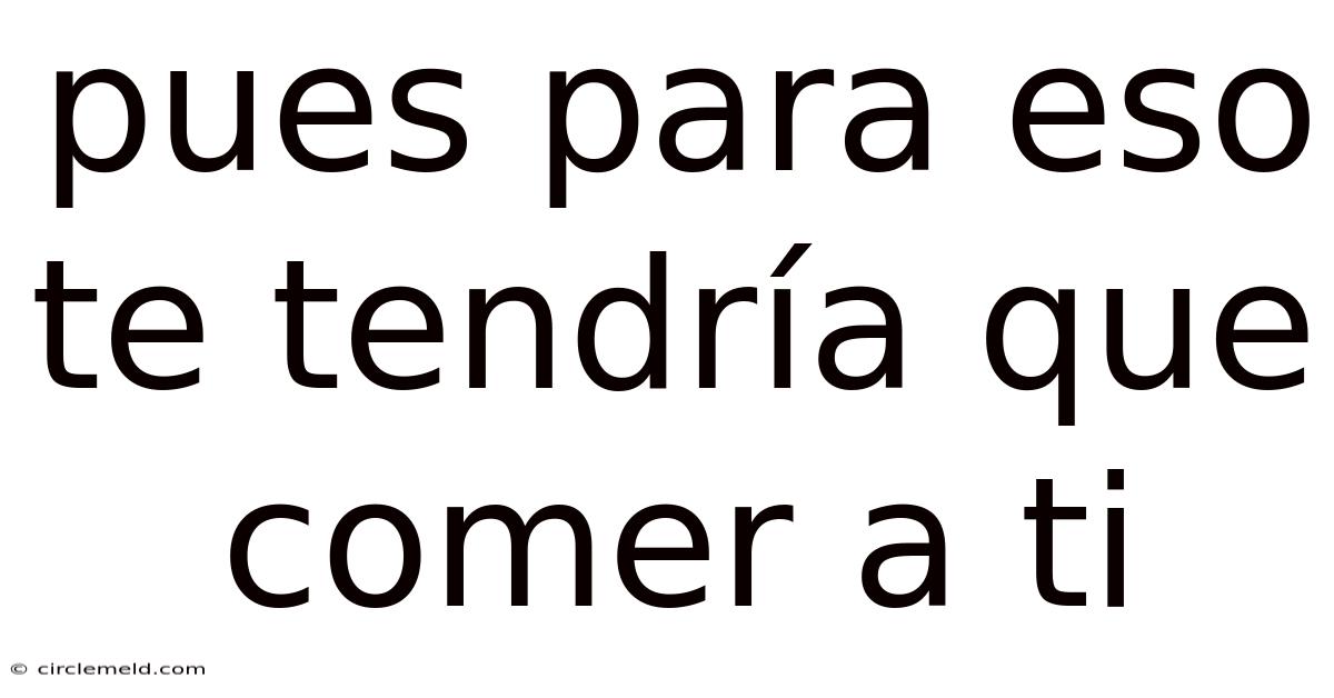 Pues Para Eso Te Tendría Que Comer A Ti