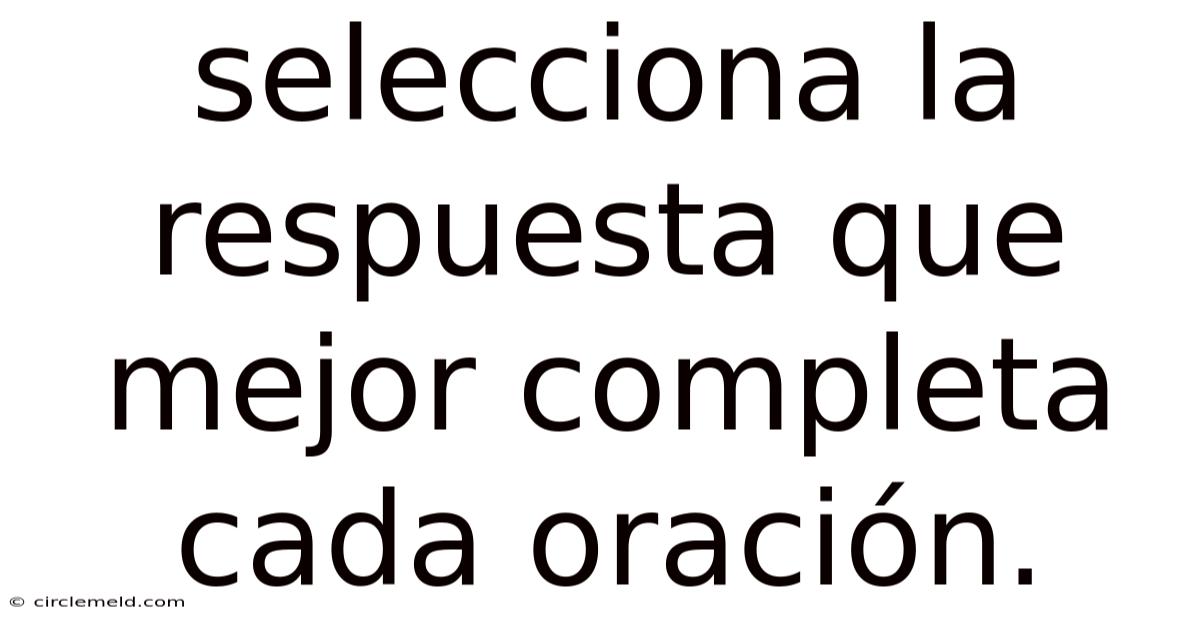 Selecciona La Respuesta Que Mejor Completa Cada Oración.
